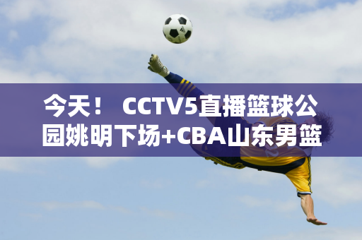 今天！ CCTV5直播篮球公园姚明下场+CBA山东男篮VS北控 5+转战冰球