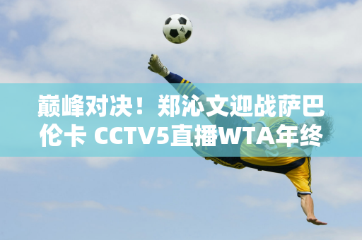 巅峰对决！郑沁文迎战萨巴伦卡 CCTV5直播WTA年终总决赛前瞻