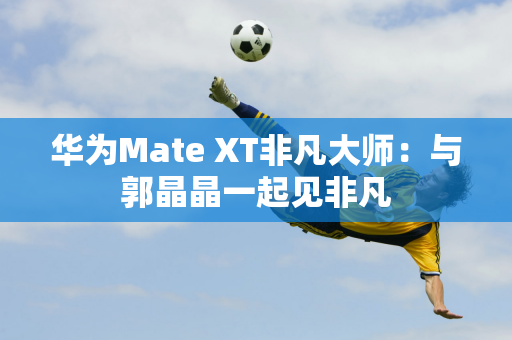 华为Mate XT非凡大师：与郭晶晶一起见非凡