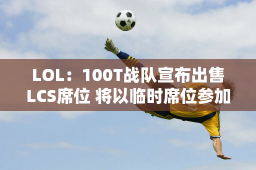 LOL：100T战队宣布出售LCS席位 将以临时席位参加明年联赛