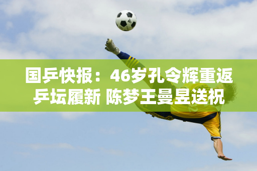 国乒快报：46岁孔令辉重返乒坛履新 陈梦王曼昱送祝福