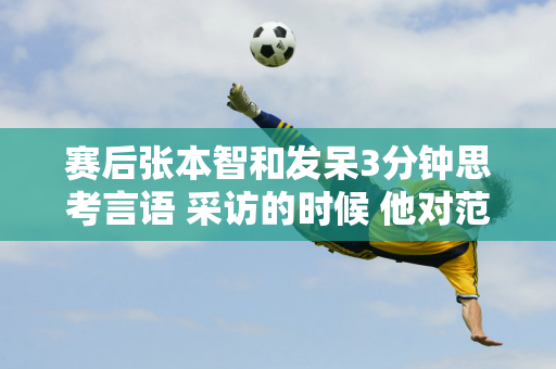 赛后张本智和发呆3分钟思考言语 采访的时候 他对范振东确实很不尊重