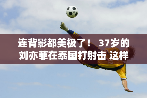 连背影都美极了！ 37岁的刘亦菲在泰国打射击 这样的腰臀比谁不喜欢呢？