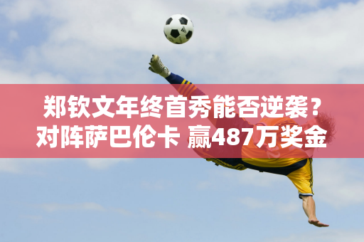 郑钦文年终首秀能否逆袭？对阵萨巴伦卡 赢487万奖金！期待惊喜！