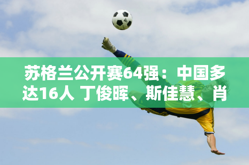 苏格兰公开赛64强：中国多达16人 丁俊晖、斯佳慧、肖国栋领衔