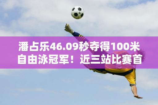 潘占乐46.09秒夺得100米自由泳冠军！近三站比赛首夺百米冠军 中央媒体发贺电