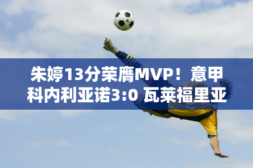 朱婷13分荣膺MVP！意甲科内利亚诺3:0 瓦莱福里亚六连胜