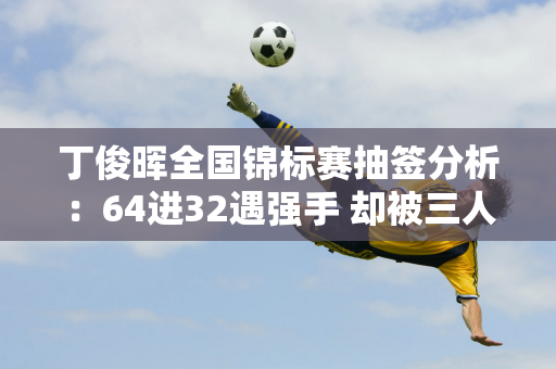 丁俊晖全国锦标赛抽签分析：64进32遇强手 却被三人围剿 艰难进四强！