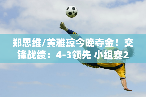 郑思维/黄雅琼今晚夺金！交锋战绩：4-3领先 小组赛2-0击败对手