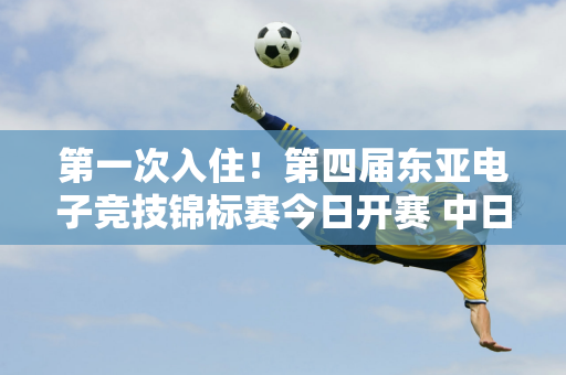 第一次入住！第四届东亚电子竞技锦标赛今日开赛 中日韩电竞高手齐聚成都