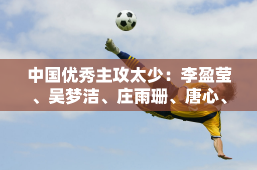 中国优秀主攻太少：李盈莹、吴梦洁、庄雨珊、唐心、陈博雅之后 谁能成功？