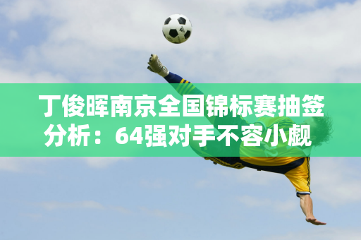 丁俊晖南京全国锦标赛抽签分析：64强对手不容小觑 四强之路艰难！