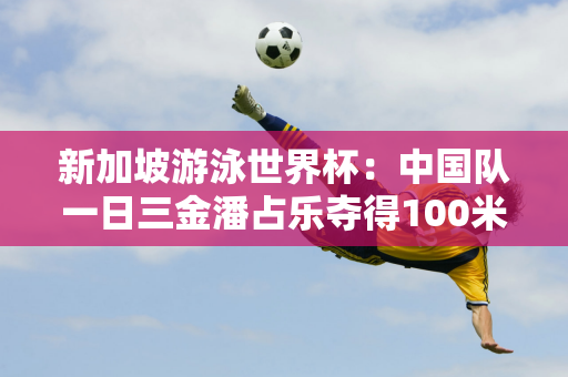 新加坡游泳世界杯：中国队一日三金潘占乐夺得100米自由泳冠军