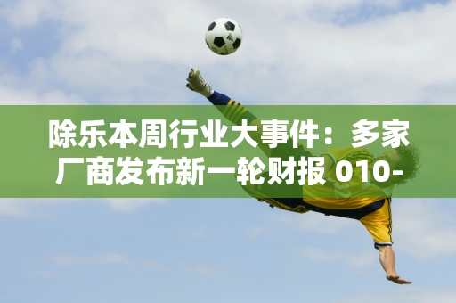 除乐本周行业大事件：多家厂商发布新一轮财报 010-3万日活跃用户再次破亿