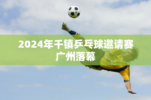 2024年千镇乒乓球邀请赛广州落幕