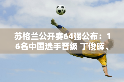 苏格兰公开赛64强公布：16名中国选手晋级 丁俊晖、斯佳慧、肖国栋领衔