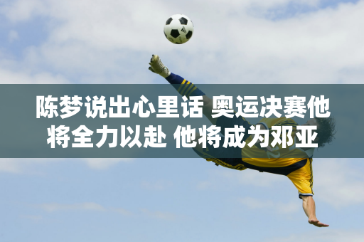 陈梦说出心里话 奥运决赛他将全力以赴 他将成为邓亚萍、张怡宁第三位夺冠的选手