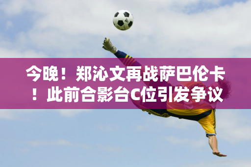 今晚！郑沁文再战萨巴伦卡！此前合影台C位引发争议 文女王高情商回应→