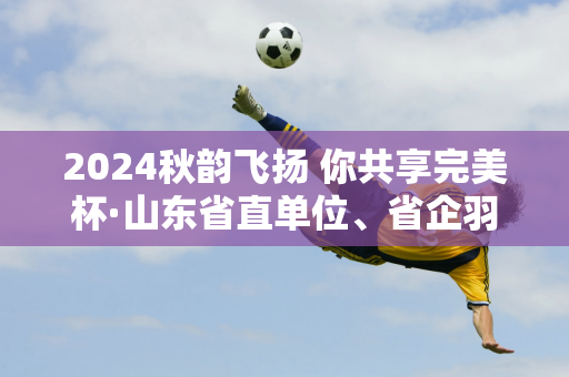 2024秋韵飞扬 你共享完美杯·山东省直单位、省企羽毛球比赛完美落幕