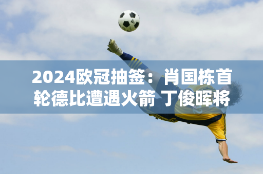 2024欧冠抽签：肖国栋首轮德比遭遇火箭 丁俊晖将登场迎战肖特！