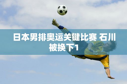 日本男排奥运关键比赛 石川被换下1