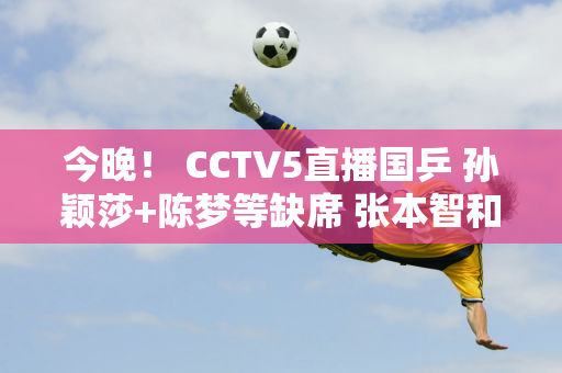 今晚！ CCTV5直播国乒 孙颖莎+陈梦等缺席 张本智和+伊藤美诚出场