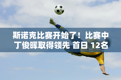 斯诺克比赛开始了！比赛中丁俊晖取得领先 首日 12名中国选手登场 75人组合首次亮相