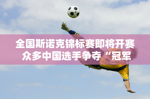 全国斯诺克锦标赛即将开赛 众多中国选手争夺“冠军中的冠军”资格