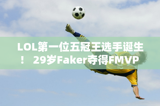 LOL第一位五冠王选手诞生！ 29岁Faker夺得FMVP 观众：真有城墙这样的英雄