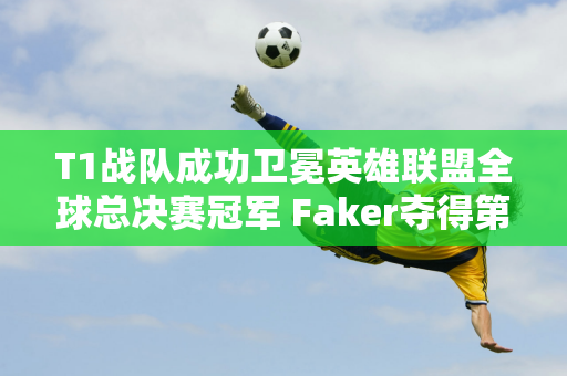 T1战队成功卫冕英雄联盟全球总决赛冠军 Faker夺得第五冠刷新纪录