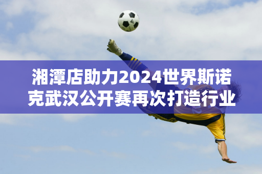 湘潭店助力2024世界斯诺克武汉公开赛再次打造行业领先品牌影响力