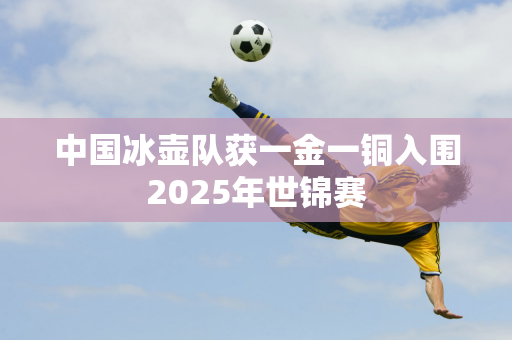 中国冰壶队获一金一铜入围2025年世锦赛