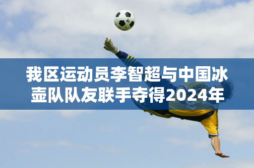 我区运动员李智超与中国冰壶队队友联手夺得2024年泛洲冰壶锦标赛男子冠军