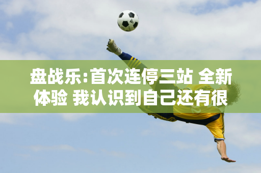 盘战乐:首次连停三站 全新体验 我认识到自己还有很多不足 必须继续努力