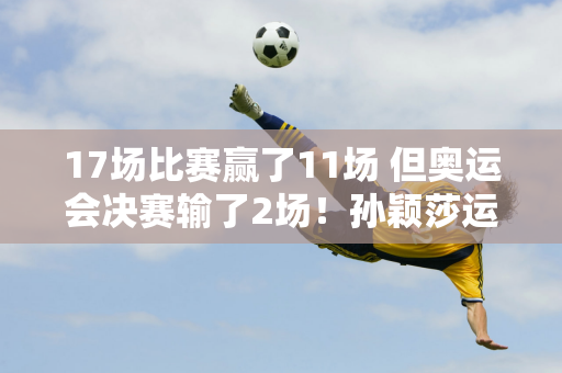 17场比赛赢了11场 但奥运会决赛输了2场！孙颖莎运气不好 网友：她生错了时间