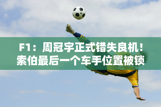 F1：周冠宇正式错失良机！索伯最后一个车手位置被锁定 而不是博塔斯