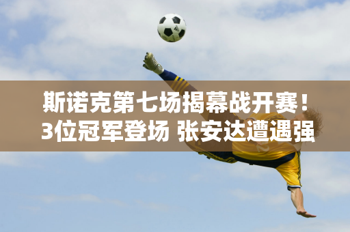 斯诺克第七场揭幕战开赛！ 3位冠军登场 张安达遭遇强敌 6位中国选手首秀！