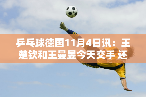 乒乓球德国11月4日讯：王楚钦和王曼昱今天交手 还有更多关键目标要实现夺冠