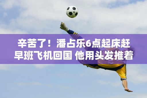 辛苦了！潘占乐6点起床赶早班飞机回国 他用头发推着行李车 整天打哈欠