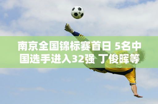 南京全国锦标赛首日 5名中国选手进入32强 丁俊晖等3人进入64强 今日对决公布