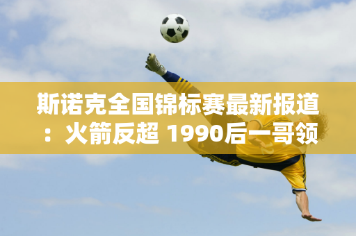 斯诺克全国锦标赛最新报道：火箭反超 1990后一哥领先 英锦赛冠军面临危机