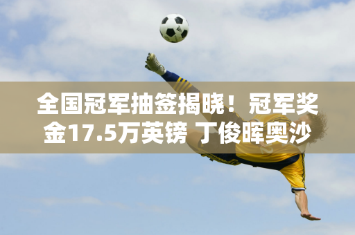 全国冠军抽签揭晓！冠军奖金17.5万英镑 丁俊晖奥沙利文备受关注