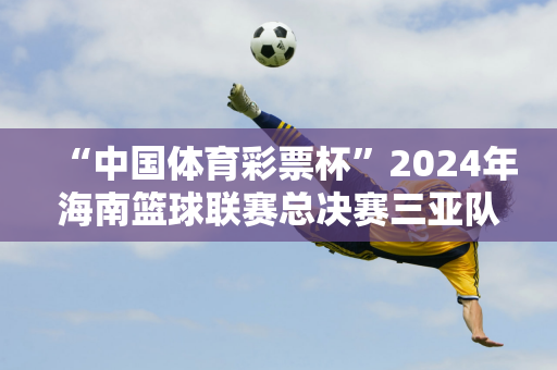 “中国体育彩票杯”2024年海南篮球联赛总决赛三亚队夺冠