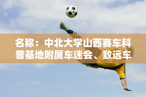 名称：中北大学山西赛车科普基地附属车迷会、致远车队、行知车队推广