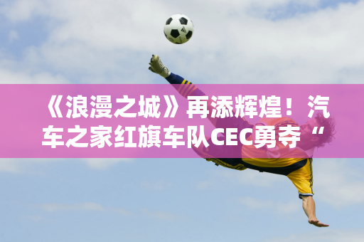 《浪漫之城》再添辉煌！汽车之家红旗车队CEC勇夺“五冠王”！