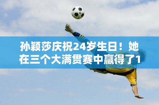 孙颖莎庆祝24岁生日！她在三个大满贯赛中赢得了13个大满贯冠军 11位大满贯得主中只有一位胜场数比她多