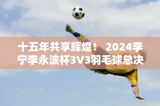 十五年共享辉煌！ 2024李宁李永波杯3V3羽毛球总决赛圆满落幕