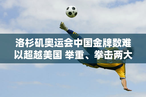 洛杉矶奥运会中国金牌数难以超越美国 举重、拳击两大主导项目或将被取消