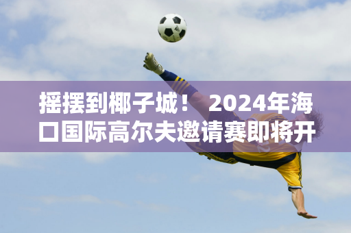 摇摆到椰子城！ 2024年海口国际高尔夫邀请赛即将开赛 来自全球68支球队的约680名高尔夫球手已报名！