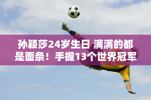 孙颖莎24岁生日 满满的都是面条！手握13个世界冠军 导师师姐送祝福